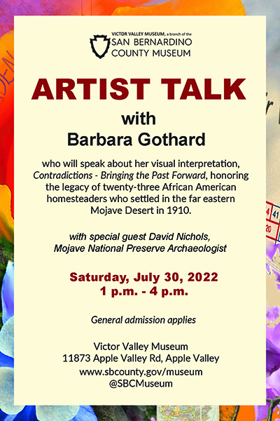 Artist Talk with Barbara Gothard who will speak about her visual interpretation, Contradictions - Bringing the Past Forward, honoring the legacy of twenty-three African American homesteaders who settled in the far eastern Mojave Desert in 1910. With Special Guest David Nichols, Mojave National Preserve Archaeologist. Saturday, July 30, 2022. 1pm-4pm General Admission applies. victor Valley Museum. 11873 Apple Valley Rd, Apple Valley.