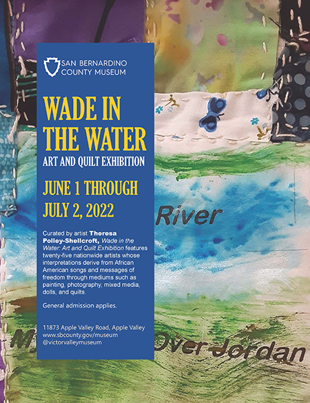 Wade in the Water. Art and Quilt Exhibition. June 1 - July 2, 2022. Curated by artist Theresa Polley-Shellcroft, Wade in the Water: Art and Quilt Exhibition features twenty-five nationwide artists whose interpretations derive from African American songs and messages of freedom through mediums such as painting, photography, mixed media, dolls, and quilts. General admission applies. 11874 Apple Valley Road, Apple Valley. www.sbcounty.gov/museum.